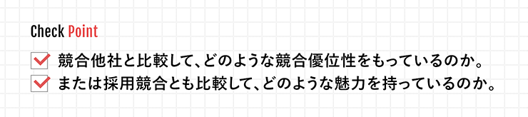 Check Point 競合他社と比較して、どのような競合優位性をもっているのか。 または採用競合とも比較して、どのような魅力を持っているのか。